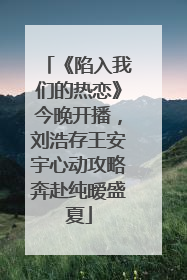 《陷入我们的热恋》今晚开播，刘浩存王安宇心动攻略奔赴纯暧盛夏