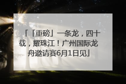 「重磅」一条龙，四十载，耀珠江！广州国际龙舟邀请赛6月1日见