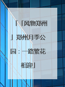 「风物郑州」郑州月季公园：一路繁花相迎