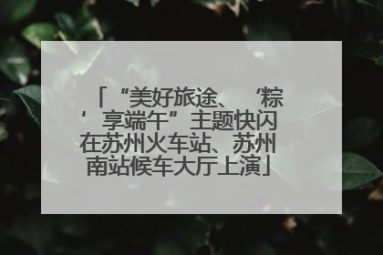 “美好旅途、‘粽’享端午”主题快闪在苏州火车站、苏州南站候车大厅上演