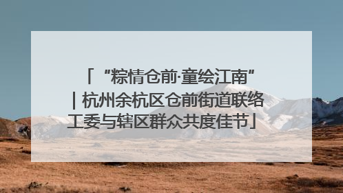 “粽情仓前·童绘江南”｜杭州余杭区仓前街道联络工委与辖区群众共度佳节