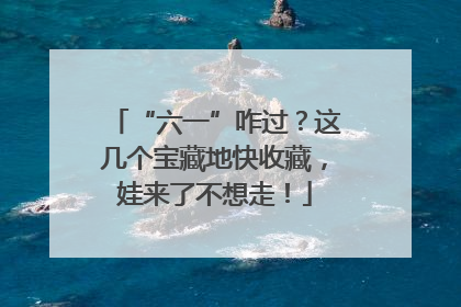 “六一”咋过？这几个宝藏地快收藏，娃来了不想走！