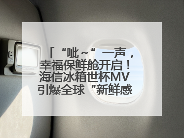 “呲～”一声，幸福保鲜舱开启！海信冰箱世杯MV引爆全球“新鲜感”共鸣