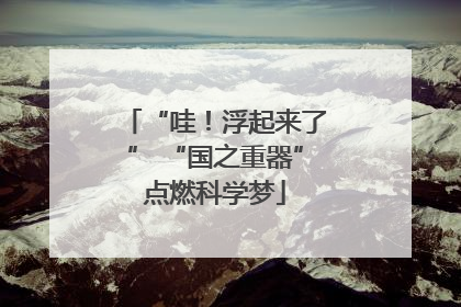 “哇！浮起来了” “国之重器”点燃科学梦