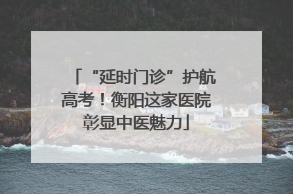 “延时门诊”护航高考！衡阳这家医院彰显中医魅力