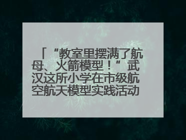 “教室里摆满了航母、火箭模型！”武汉这所小学在市级航空航天模型实践活动中获佳绩