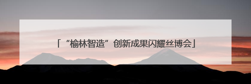 “榆林智造”创新成果闪耀丝博会