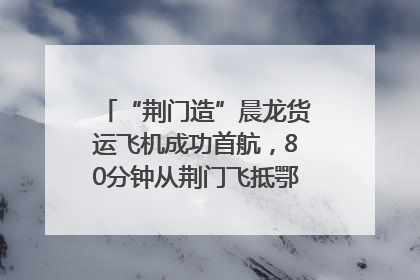 “荆门造”晨龙货运飞机成功首航，80分钟从荆门飞抵鄂州花湖机场