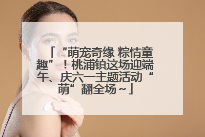 “萌宠奇缘 粽情童趣”！桃浦镇这场迎端午、庆六一主题活动“萌”翻全场～