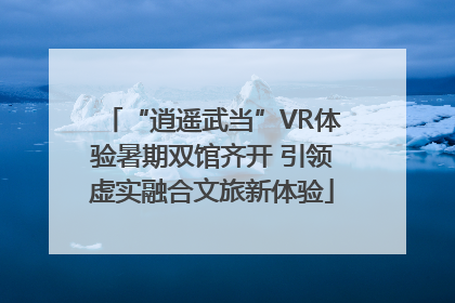 “逍遥武当”VR体验暑期双馆齐开 引领虚实融合文旅新体验