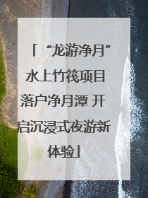 “龙游净月” 水上竹筏项目落户净月潭 开启沉浸式夜游新体验