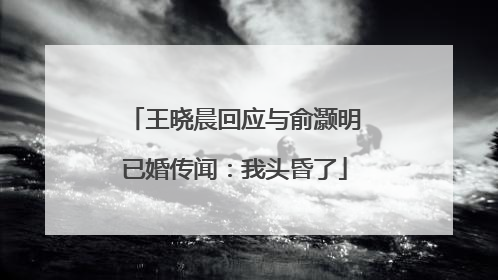 王晓晨回应与俞灏明已婚传闻：我头昏了