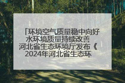 环境空气质量稳中向好 水环境质量持续改善 河北省生态环境厅发布《2024年河北省生态环境状况公报》
