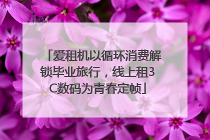 爱租机以循环消费解锁毕业旅行，线上租3C数码为青春定帧