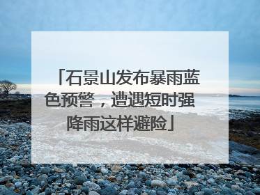 石景山发布暴雨蓝色预警，遭遇短时强降雨这样避险