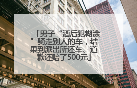 男子“酒后犯糊涂”骑走别人的车，结果到派出所还车、道歉还赔了500元