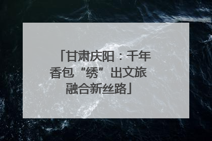 甘肃庆阳：千年香包“绣”出文旅融合新丝路