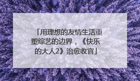 用理想的友情生活重塑综艺的边界，《快乐的大人2》治愈收官