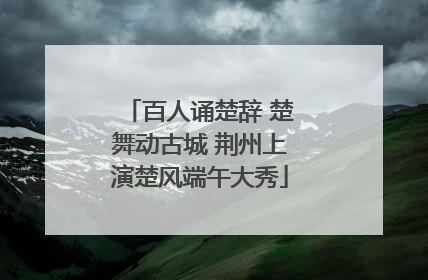 百人诵楚辞 楚舞动古城 荆州上演楚风端午大秀