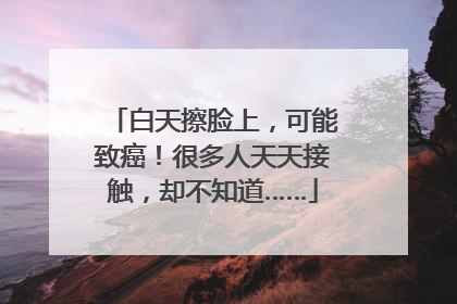 白天擦脸上，可能致癌！很多人天天接触，却不知道……