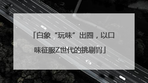 白象“玩味”出圈，以口味征服Z世代的挑剔胃