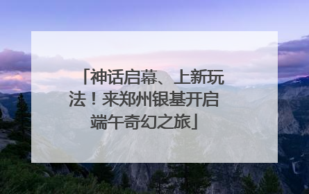 神话启幕、上新玩法！来郑州银基开启端午奇幻之旅