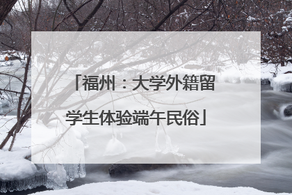 福州：大学外籍留学生体验端午民俗