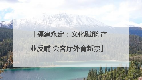福建永定：文化赋能 产业反哺 会客厅外育新景