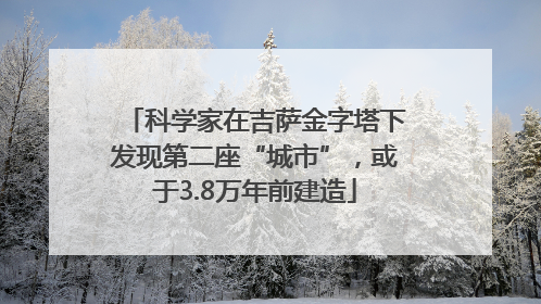 科学家在吉萨金字塔下发现第二座“城市”，或于3.8万年前建造