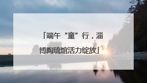 端午“童”行，淄博陶琉馆活力绽放