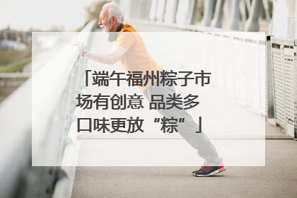 端午福州粽子市场有创意 品类多口味更放“粽”