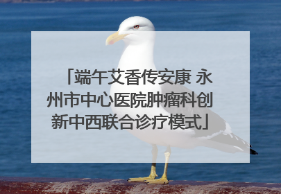 端午艾香传安康 永州市中心医院肿瘤科创新中西联合诊疗模式
