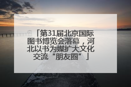 第31届北京国际图书博览会落幕，河北以书为媒扩大文化交流“朋友圈”