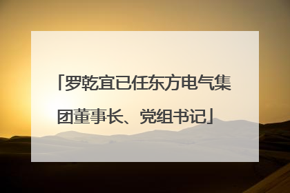 罗乾宜已任东方电气集团董事长、党组书记