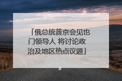俄总统普京会见也门领导人 将讨论政治及地区热点议题