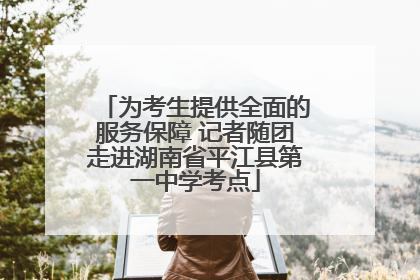 为考生提供全面的服务保障 记者随团走进湖南省平江县第一中学考点