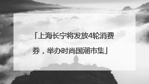 上海长宁将发放4轮消费券，举办时尚国潮市集
