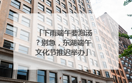 下雨端午要泡汤？别急，东湖端午文化节推迟举办