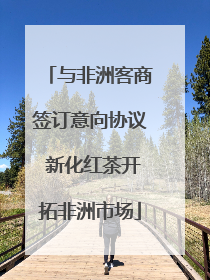 与非洲客商签订意向协议 新化红茶开拓非洲市场