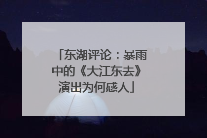 东湖评论：暴雨中的《大江东去》演出为何感人