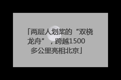两层人划桨的“双桡龙舟”，跨越1500多公里亮相北京