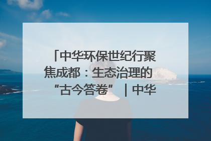 中华环保世纪行聚焦成都：生态治理的“古今答卷”｜中华环保世纪行