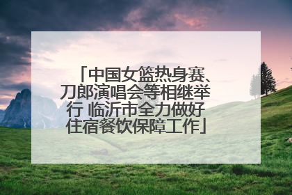 中国女篮热身赛、刀郎演唱会等相继举行 临沂市全力做好住宿餐饮保障工作