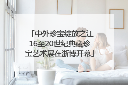 中外珍宝绽放之江 16至20世纪典藏珍宝艺术展在浙博开幕