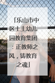 乐山市中区土主幼儿园教育集团：正教师之风，铸教育之魂