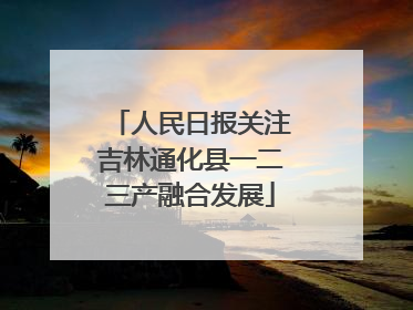 人民日报关注吉林通化县一二三产融合发展
