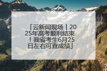 云新闻现场丨2025年高考顺利结束！我省考生6月25日左右可查成绩