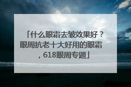 什么眼霜去皱效果好？眼周抗老十大好用的眼霜，618眼周专题