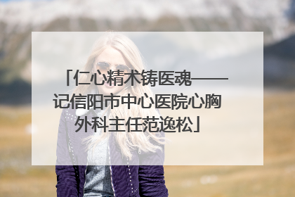 仁心精术铸医魂——记信阳市中心医院心胸外科主任范逸松