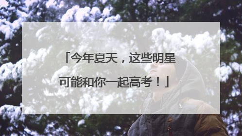 今年夏天，这些明星可能和你一起高考！